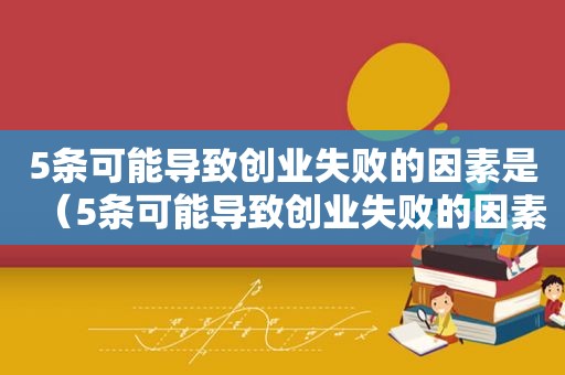 5条可能导致创业失败的因素是（5条可能导致创业失败的因素有）