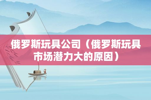 俄罗斯玩具公司（俄罗斯玩具市场潜力大的原因）