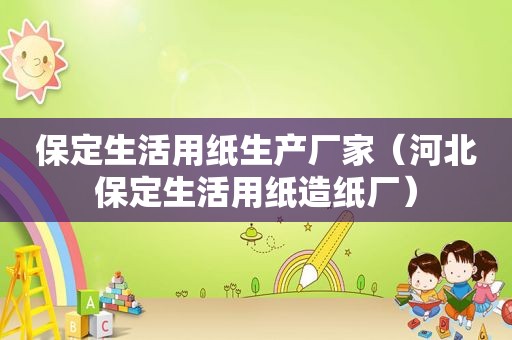 保定生活用纸生产厂家（河北保定生活用纸造纸厂）