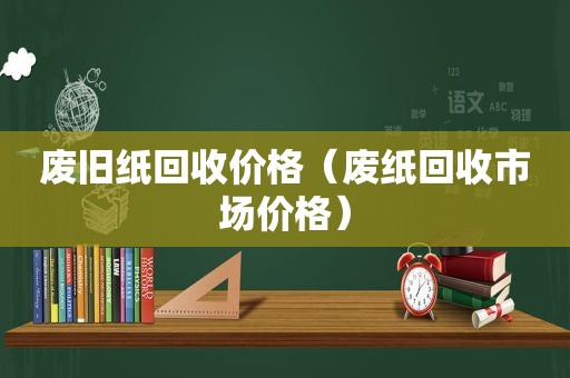 废旧纸回收价格（废纸回收市场价格）
