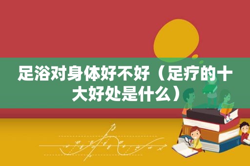 足浴对身体好不好（足疗的十大好处是什么）