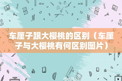 车厘子跟大樱桃的区别（车厘子与大樱桃有何区别图片）