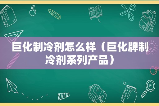 巨化制冷剂怎么样（巨化牌制冷剂系列产品）
