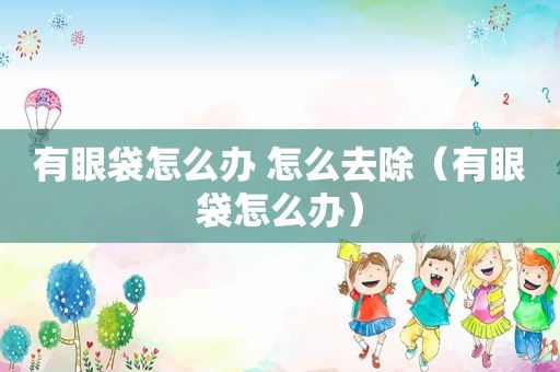 有眼袋怎么办 怎么去除（有眼袋怎么办）