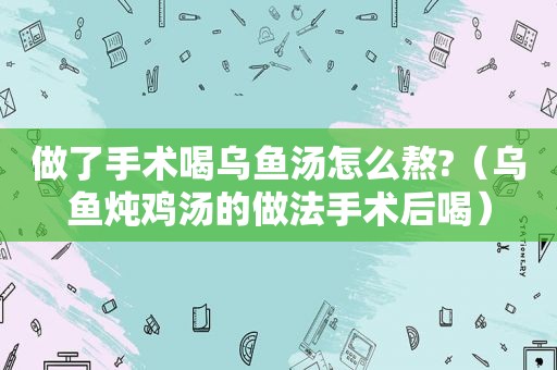 做了手术喝乌鱼汤怎么熬?（乌鱼炖鸡汤的做法手术后喝）