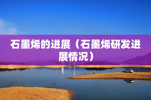 石墨烯的进展（石墨烯研发进展情况）
