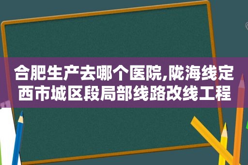 合肥生产去哪个医院,陇海线定西市城区段局部线路改线工程