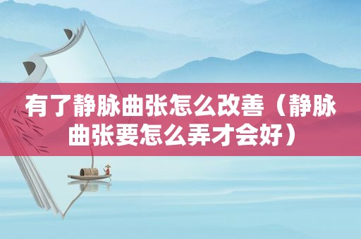 有了静脉曲张怎么改善（静脉曲张要怎么弄才会好）