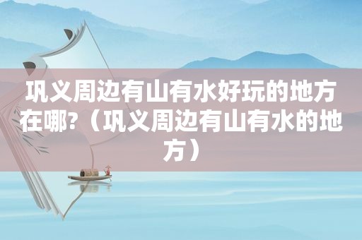 巩义周边有山有水好玩的地方在哪?（巩义周边有山有水的地方）