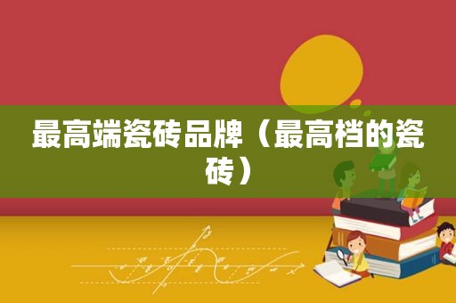 最高端瓷砖品牌（最高档的瓷砖）