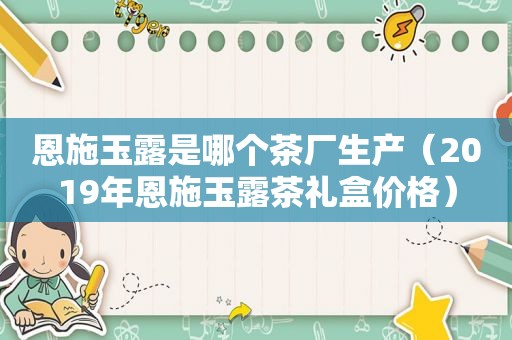 恩施玉露是哪个茶厂生产（2019年恩施玉露茶礼盒价格）