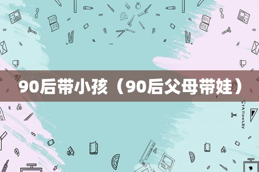 90后带小孩（90后父母带娃）