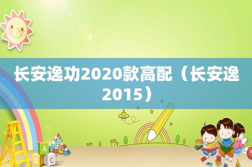 长安逸功2020款高配（长安逸2015）