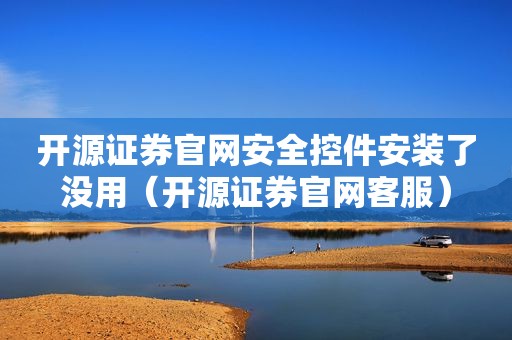 开源证券官网安全控件安装了没用（开源证券官网客服）
