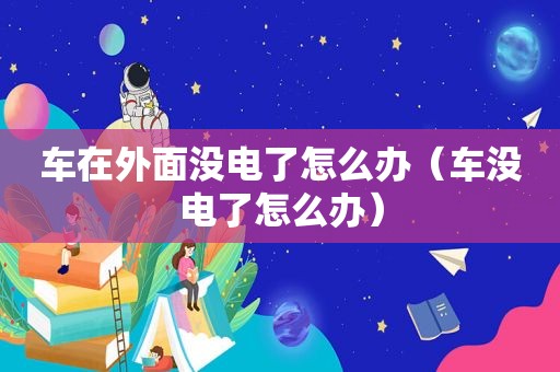 车在外面没电了怎么办（车没电了怎么办）
