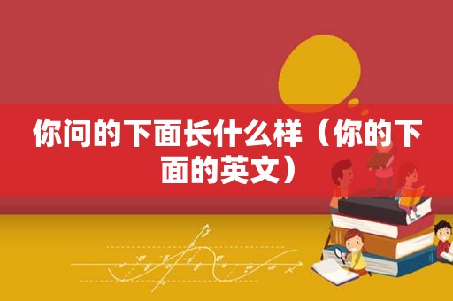 你问的下面长什么样（你的下面的英文）