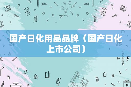 国产日化用品品牌（国产日化上市公司）