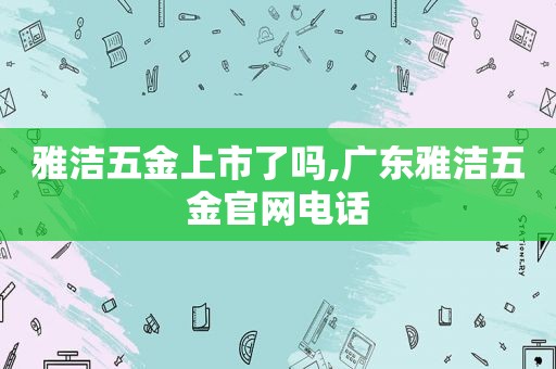 雅洁五金上市了吗,广东雅洁五金官网电话