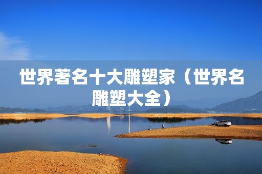 世界著名十大雕塑家（世界名雕塑大全）