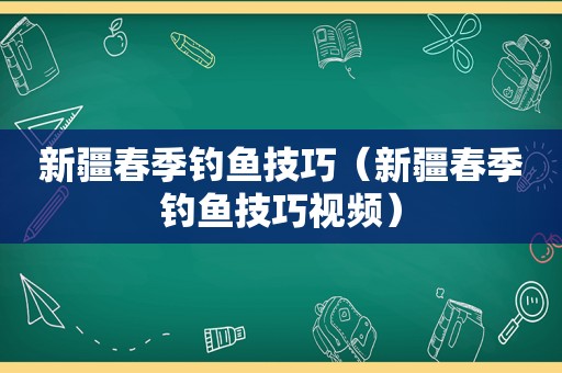 新疆春季钓鱼技巧（新疆春季钓鱼技巧视频）