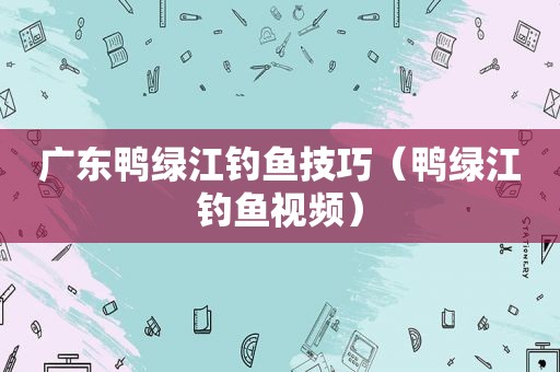 广东鸭绿江钓鱼技巧（鸭绿江钓鱼视频）