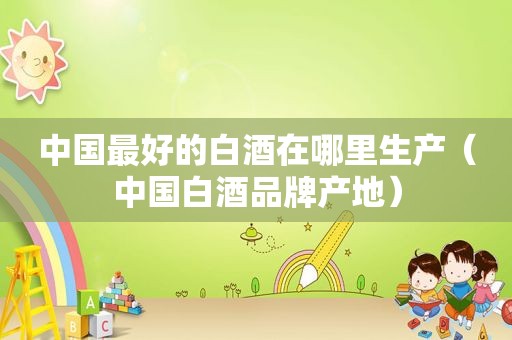 中国最好的白酒在哪里生产（中国白酒品牌产地）