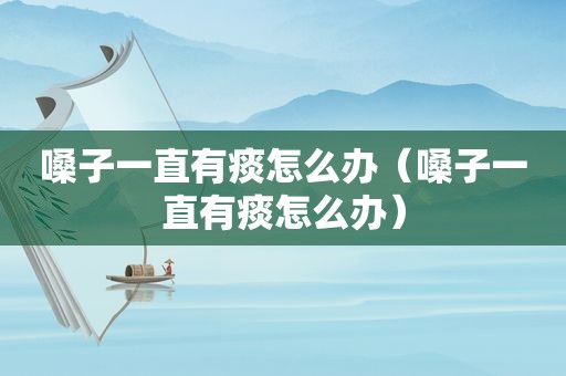 嗓子一直有痰怎么办（嗓子一直有痰怎么办）