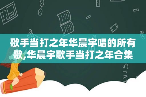 歌手当打之年华晨宇唱的所有歌,华晨宇歌手当打之年合集
