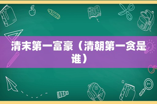 清末第一富豪（清朝第一贪是谁）