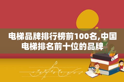 电梯品牌排行榜前100名,中国电梯排名前十位的品牌