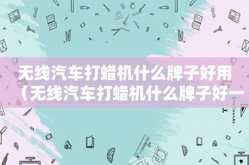 无线汽车打蜡机什么牌子好用（无线汽车打蜡机什么牌子好一点）