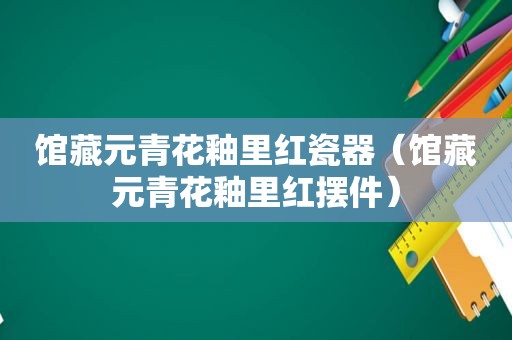 馆藏元青花釉里红瓷器（馆藏元青花釉里红摆件）