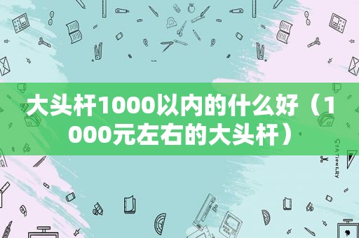 大头杆1000以内的什么好（1000元左右的大头杆）