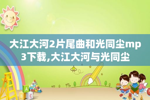大江大河2片尾曲和光同尘mp3下载,大江大河与光同尘