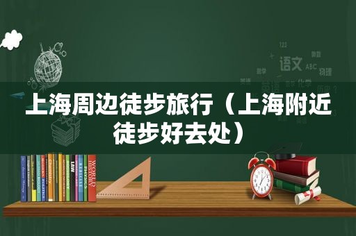 上海周边徒步旅行（上海附近徒步好去处）