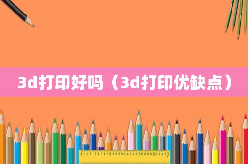 3d打印好吗（3d打印优缺点）