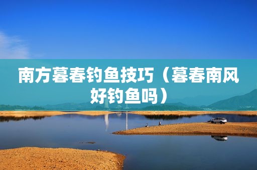 南方暮春钓鱼技巧（暮春南风好钓鱼吗）