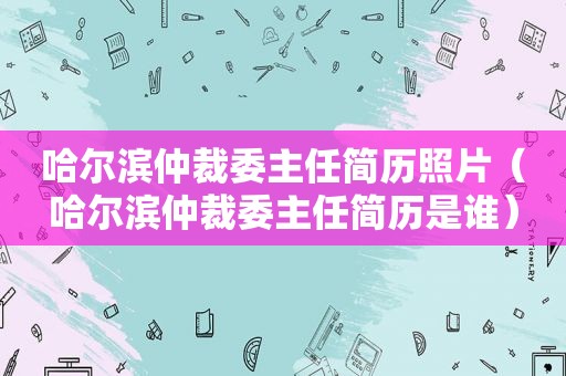 哈尔滨仲裁委主任简历照片（哈尔滨仲裁委主任简历是谁）