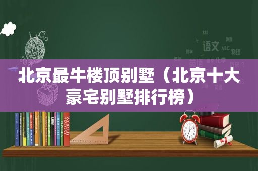 北京最牛楼顶别墅（北京十大豪宅别墅排行榜）