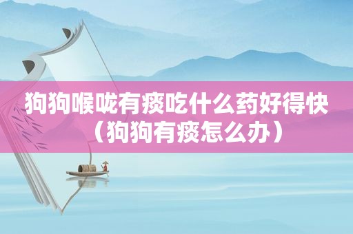 狗狗喉咙有痰吃什么药好得快（狗狗有痰怎么办）