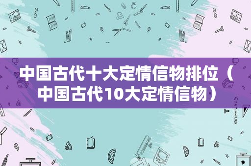 中国古代十大定情信物排位（中国古代10大定情信物）