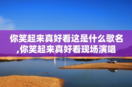你笑起来真好看这是什么歌名,你笑起来真好看现场演唱