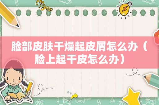 脸部皮肤干燥起皮屑怎么办（脸上起干皮怎么办）