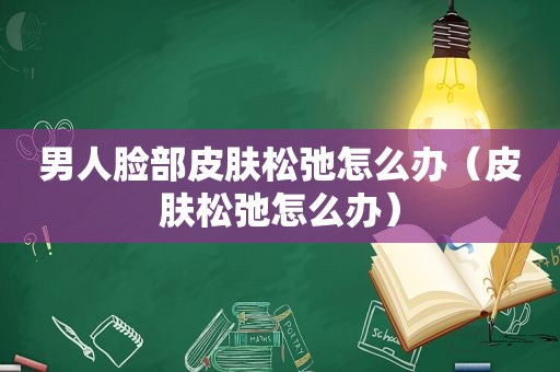 男人脸部皮肤松弛怎么办（皮肤松弛怎么办）