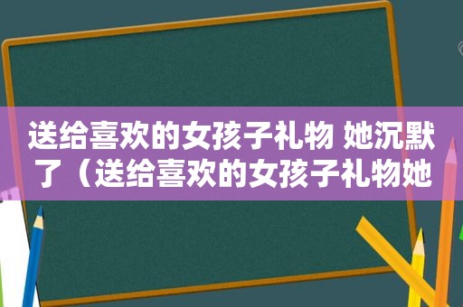 送给喜欢的女孩子礼物 她沉默了（送给喜欢的女孩子礼物她说欠我的越来越多）