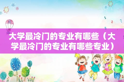 大学最冷门的专业有哪些（大学最冷门的专业有哪些专业）