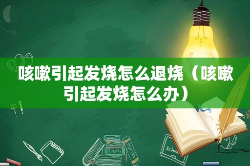 咳嗽引起发烧怎么退烧（咳嗽引起发烧怎么办）