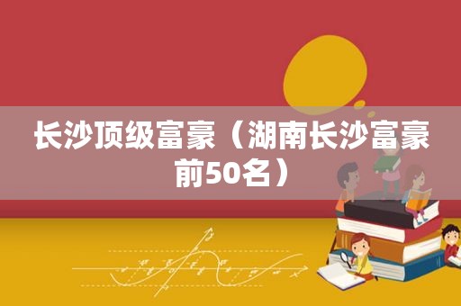 长沙顶级富豪（湖南长沙富豪前50名）