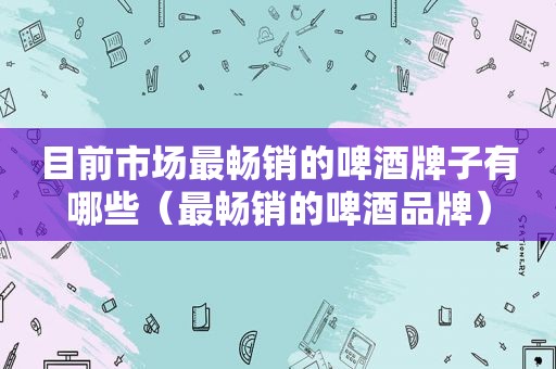 目前市场最畅销的啤酒牌子有哪些（最畅销的啤酒品牌）