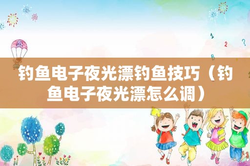 钓鱼电子夜光漂钓鱼技巧（钓鱼电子夜光漂怎么调）